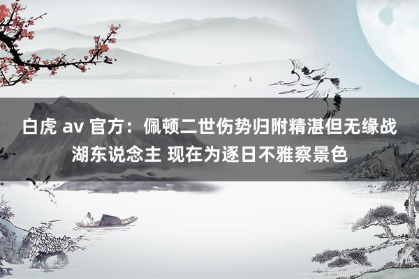 白虎 av 官方：佩顿二世伤势归附精湛但无缘战湖东说念主 现在为逐日不雅察景色