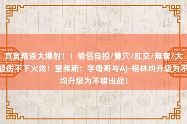 真實精液大爆射！！情侶自拍/雙穴/肛交/無套/大量噴精 轻伤不下火线！里弗斯：字母哥与AJ-格林均升级为不错出战！