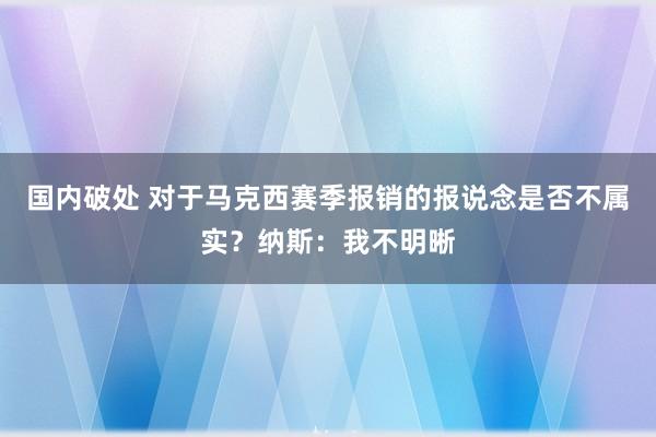 国内破处 对于马克西赛季报销的报说念是否不属实？纳斯：我不明晰