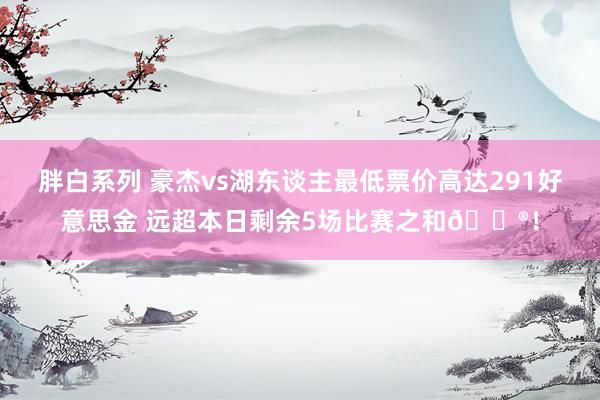 胖白系列 豪杰vs湖东谈主最低票价高达291好意思金 远超本日剩余5场比赛之和😮！