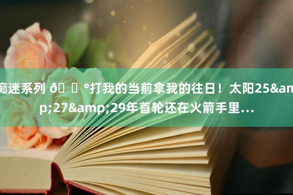 痴迷系列 😰打我的当前拿我的往日！太阳25&27&29年首轮还在火箭手里…
