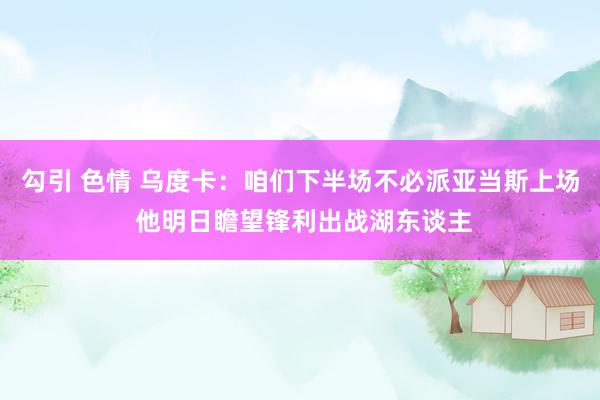 勾引 色情 乌度卡:咱们下半场不必派亚当斯上场 他明日瞻望锋利出战湖东谈主