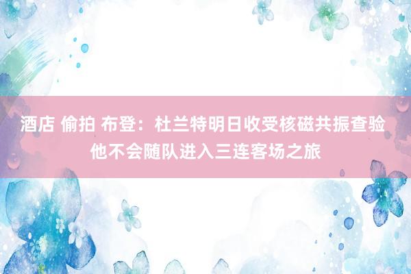 酒店 偷拍 布登：杜兰特明日收受核磁共振查验 他不会随队进入三连客场之旅