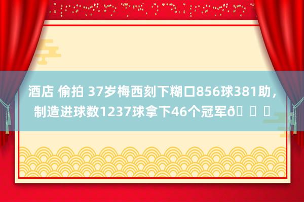 酒店 偷拍 37岁梅西刻下糊口856球381助，制造进球数1237球拿下46个冠军🏆