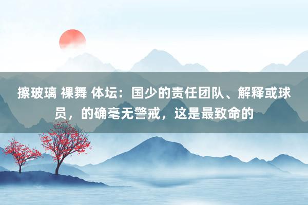 擦玻璃 裸舞 体坛：国少的责任团队、解释或球员，的确毫无警戒，这是最致命的