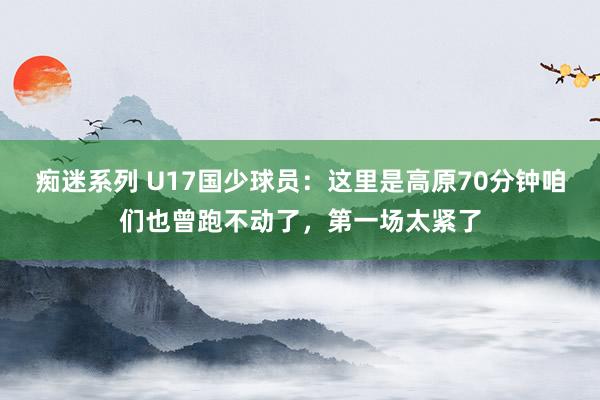 痴迷系列 U17国少球员：这里是高原70分钟咱们也曾跑不动了，第一场太紧了