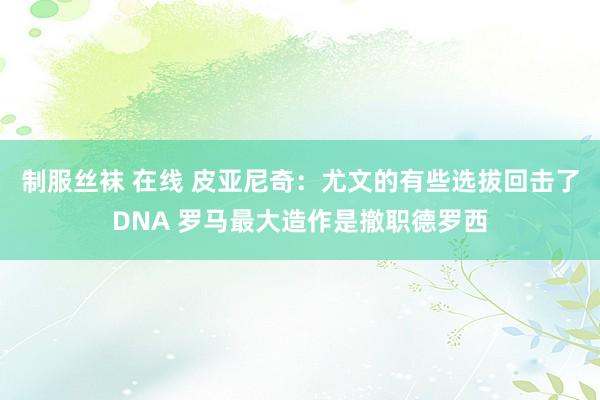 制服丝袜 在线 皮亚尼奇：尤文的有些选拔回击了DNA 罗马最大造作是撤职德罗西
