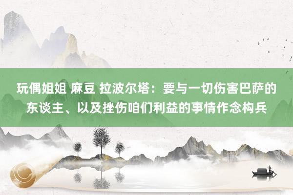 玩偶姐姐 麻豆 拉波尔塔：要与一切伤害巴萨的东谈主、以及挫伤咱们利益的事情作念构兵