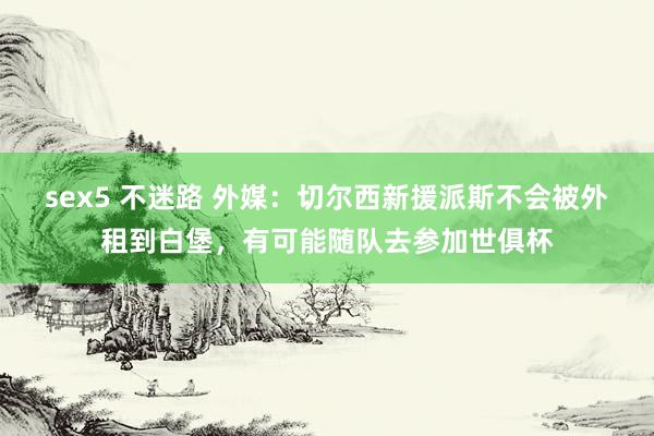 sex5 不迷路 外媒:切尔西新援派斯不会被外租到白堡,有可能随队去参加世俱杯