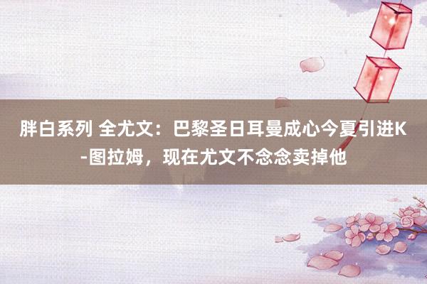 胖白系列 全尤文：巴黎圣日耳曼成心今夏引进K-图拉姆，现在尤文不念念卖掉他